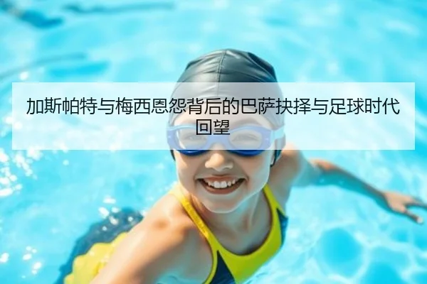 加斯帕特与梅西恩怨背后的巴萨抉择与足球时代回望
